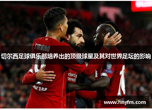 切尔西足球俱乐部培养出的顶级球星及其对世界足坛的影响