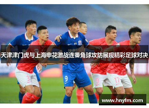 天津津门虎与上海申花激战连番角球攻防展现精彩足球对决