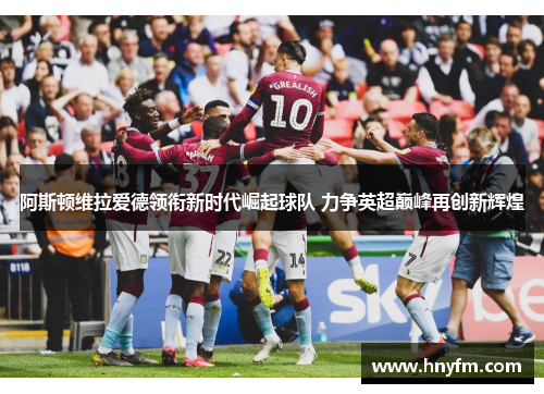 阿斯顿维拉爱德领衔新时代崛起球队 力争英超巅峰再创新辉煌