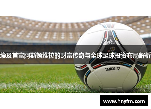 埃及首富阿斯顿维拉的财富传奇与全球足球投资布局解析